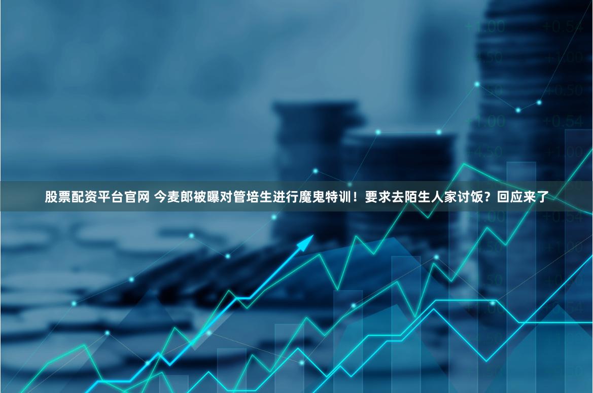 股票配资平台官网 今麦郎被曝对管培生进行魔鬼特训！要求去陌生人家讨饭？回应来了