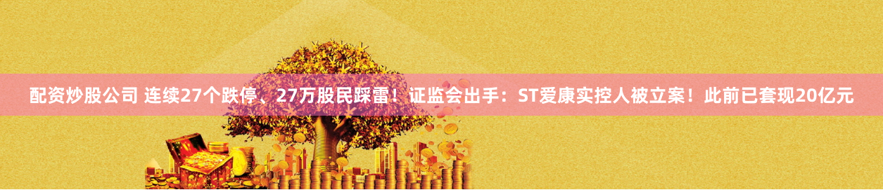 配资炒股公司 连续27个跌停、27万股民踩雷！证监会出手：ST爱康实控人被立案！此前已套现20亿元