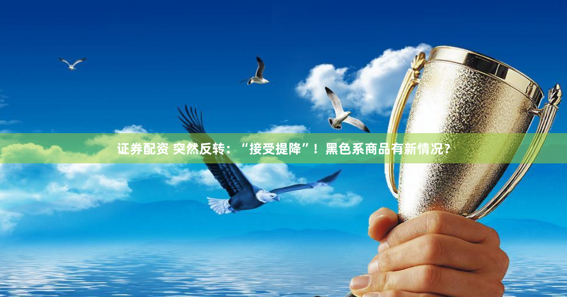 证券配资 突然反转：“接受提降”！黑色系商品有新情况？