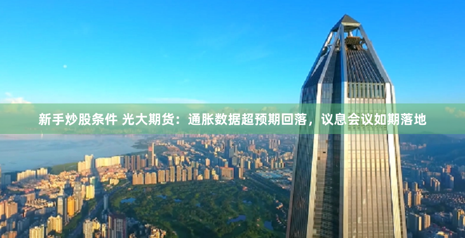 新手炒股条件 光大期货：通胀数据超预期回落，议息会议如期落地