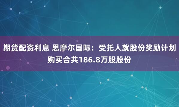 期货配资利息 思摩尔国际：受托人就股份奖励计划购买合共186.8万股股份
