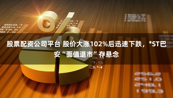 股票配资公司平台 股价大涨102%后迅速下跌，*ST巴安“面值退市”存悬念