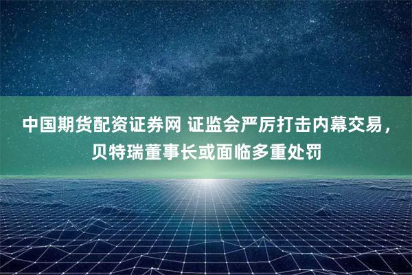 中国期货配资证券网 证监会严厉打击内幕交易，贝特瑞董事长或面临多重处罚