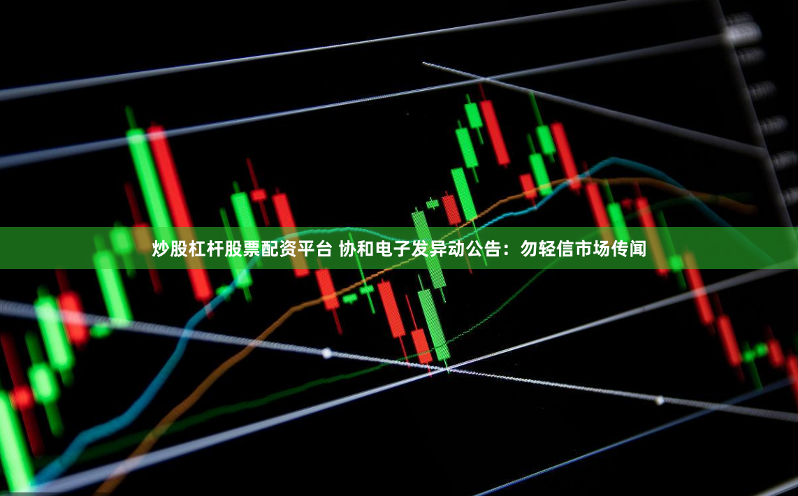 炒股杠杆股票配资平台 协和电子发异动公告：勿轻信市场传闻