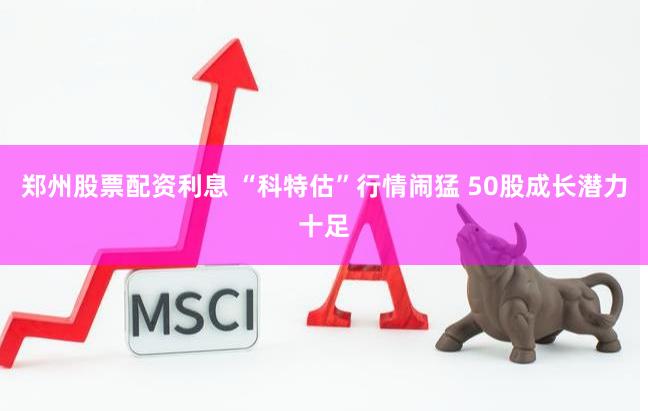 郑州股票配资利息 “科特估”行情闹猛 50股成长潜力十足