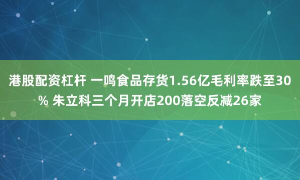 港股配资杠杆 一鸣食品存货1.56亿毛利率跌至30% 朱立科三个月开店200落空反减26家