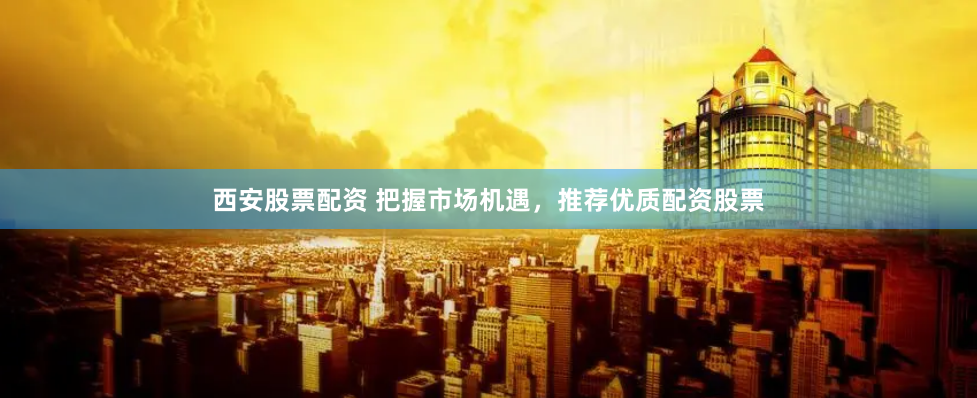 西安股票配资 把握市场机遇，推荐优质配资股票