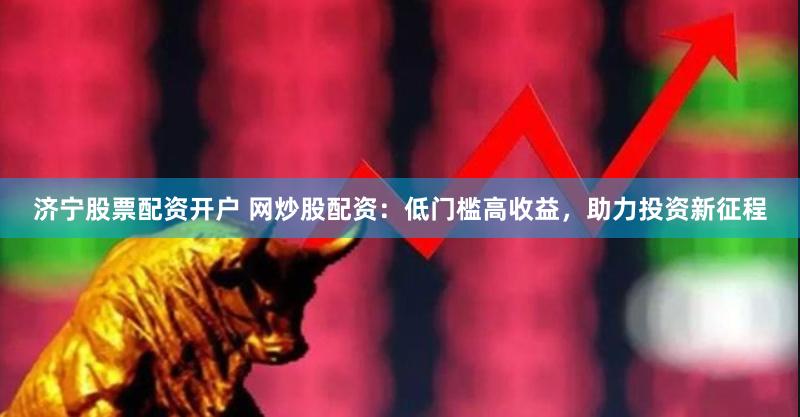 济宁股票配资开户 网炒股配资：低门槛高收益，助力投资新征程