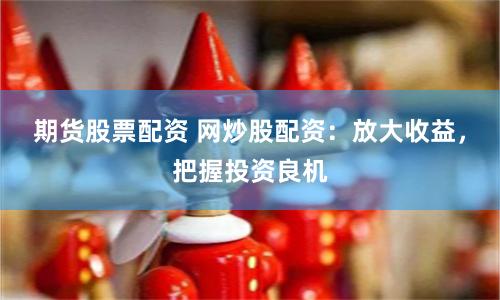 期货股票配资 网炒股配资：放大收益，把握投资良机