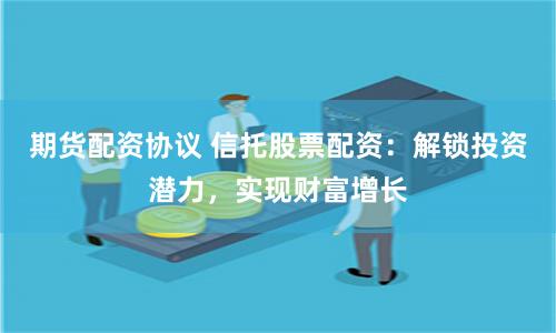 期货配资协议 信托股票配资：解锁投资潜力，实现财富增长