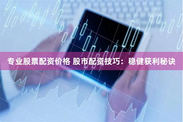专业股票配资价格 股市配资技巧：稳健获利秘诀