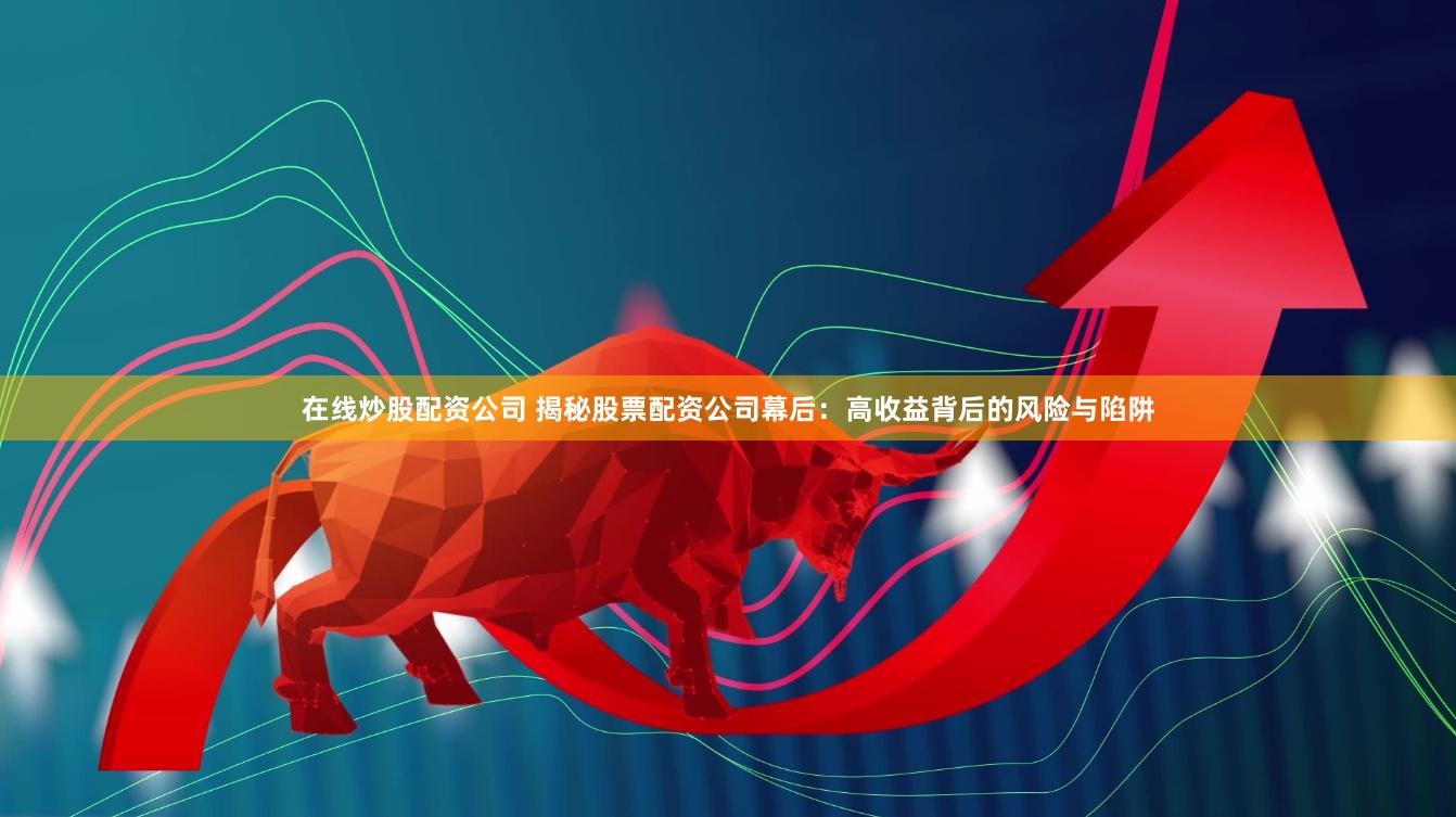 在线炒股配资公司 揭秘股票配资公司幕后：高收益背后的风险与陷阱