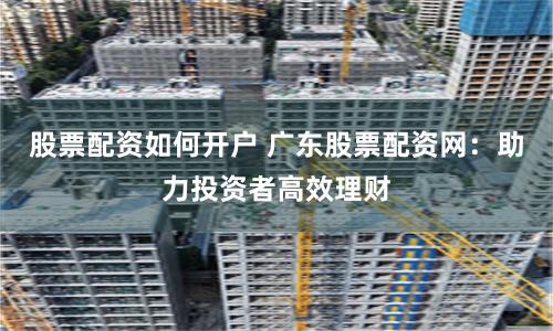 股票配资如何开户 广东股票配资网：助力投资者高效理财