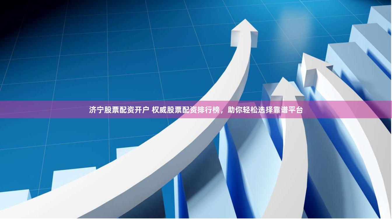济宁股票配资开户 权威股票配资排行榜，助你轻松选择靠谱平台