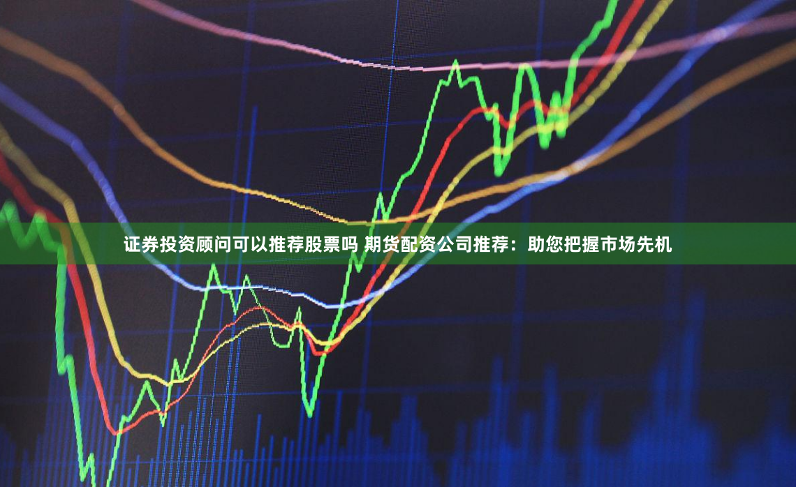 证券投资顾问可以推荐股票吗 期货配资公司推荐：助您把握市场先机