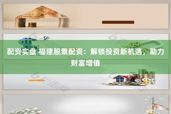 配资实盘 福建股票配资：解锁投资新机遇，助力财富增值