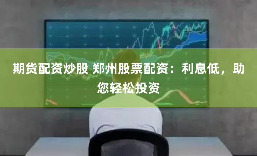期货配资炒股 郑州股票配资：利息低，助您轻松投资