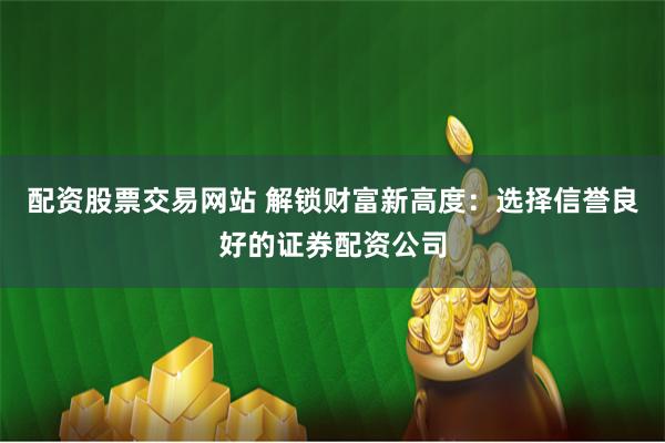 配资股票交易网站 解锁财富新高度：选择信誉良好的证券配资公司