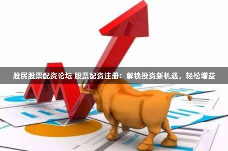 股民股票配资论坛 股票配资注册：解锁投资新机遇，轻松增益