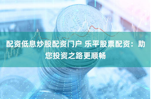 配资低息炒股配资门户 乐平股票配资：助您投资之路更顺畅