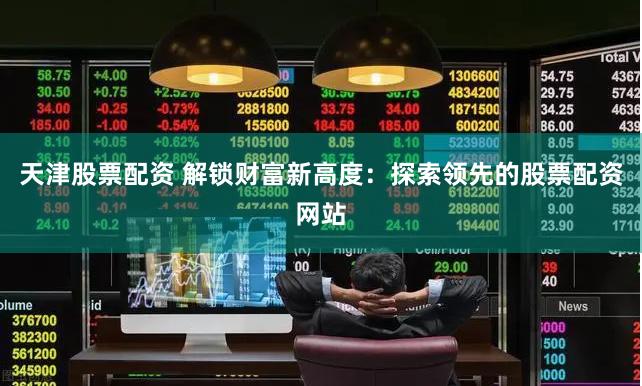 天津股票配资 解锁财富新高度:探索领先的股票配资网站
