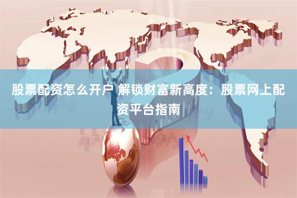 股票配资怎么开户 解锁财富新高度:股票网上配资平台指南