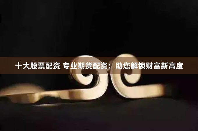 十大股票配资 专业期货配资：助您解锁财富新高度