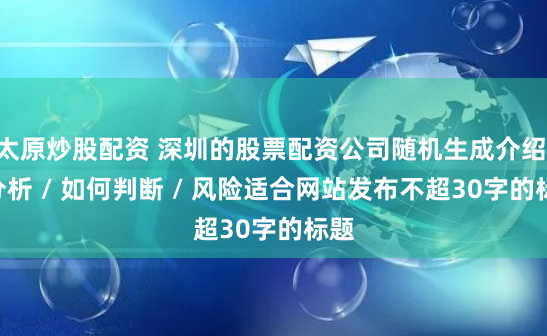 太原炒股配资 深圳的股票配资公司随机生成介绍 / 分析 / 如何判断 / 风险适合网站发布不超30字的标题