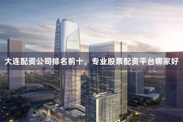 大连配资公司排名前十，专业股票配资平台哪家好