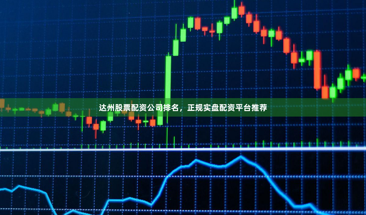 达州股票配资公司排名，正规实盘配资平台推荐