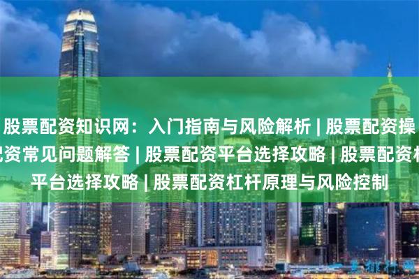 股票配资知识网：入门指南与风险解析 | 股票配资操作技巧详解 | 股票配资常见问题解答 | 股票配资平台选择攻略 | 股票配资杠杆原理与风险控制