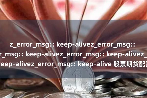 z_error_msg:: keep-alivez_error_msg:: keep-alivez_error_msg:: keep-alivez_error_msg:: keep-alivez_error_msg:: keep-alive 股票期货配资招商新策略